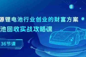 新能源锂电池行业创业的财富方案，锂电池回收实战攻略课（36节课）