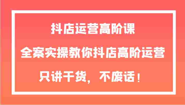 抖店运营高阶课，全案实操教你抖店高阶运营，只讲干货，不废话！
