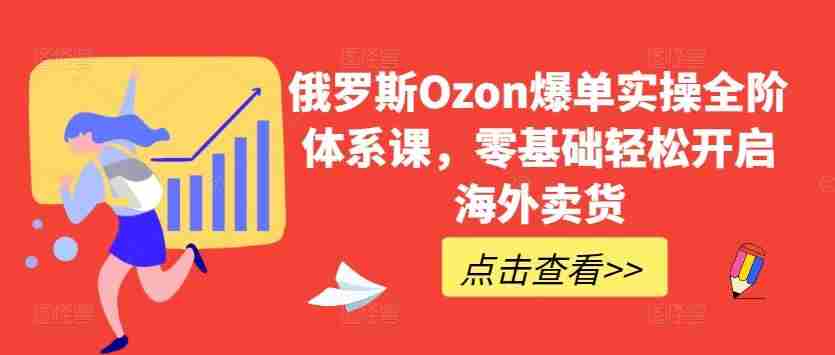 俄罗斯Ozon爆单实操全阶体系课,零基础轻松开启海外卖货