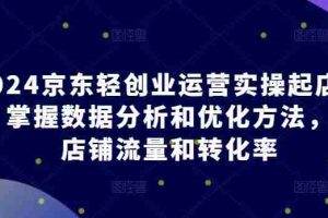 2024京东轻创业运营实操起店课程，掌握数据分析和优化方法，提升店铺流量和转化率