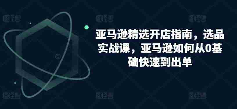 亚马逊精选开店指南，选品实战课，亚马逊如何从0基础快速到出单