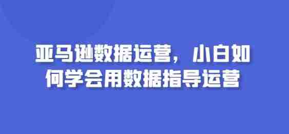 亚马逊数据运营,小白如何学会用数据指导运营