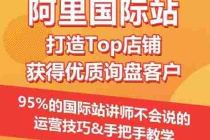 【阿里国际站】打造Top店铺&获得优质询盘客户，​95%的国际站讲师不会说的运营技巧