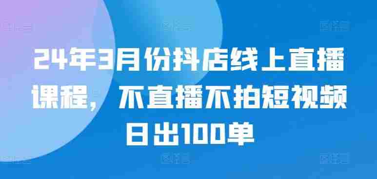 24年3月份抖店线上直播课程，不直播不拍短视频日出100单