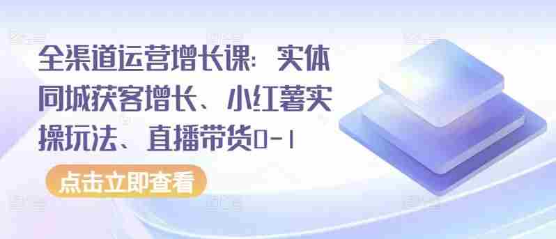全渠道运营增长课:实体同城获客增长、小红薯实操玩法、直播带货0-1