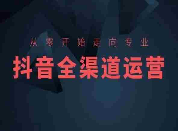 从零开始走向专业,抖音全渠道运营,抖音电商培训