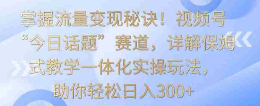 掌握流量变现秘诀！视频号“今日话题”赛道，详解保姆式教学一体化实操玩法，助你轻松日入300+【揭秘】