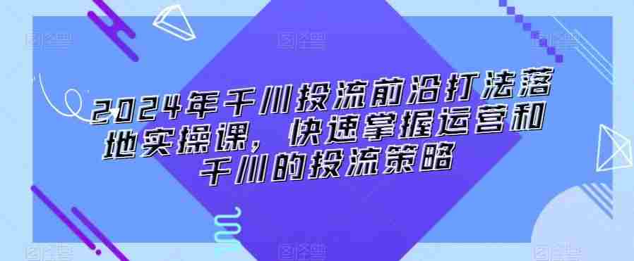 2024年千川投流前沿打法落地实操课,快速掌握运营和千川的投流策略