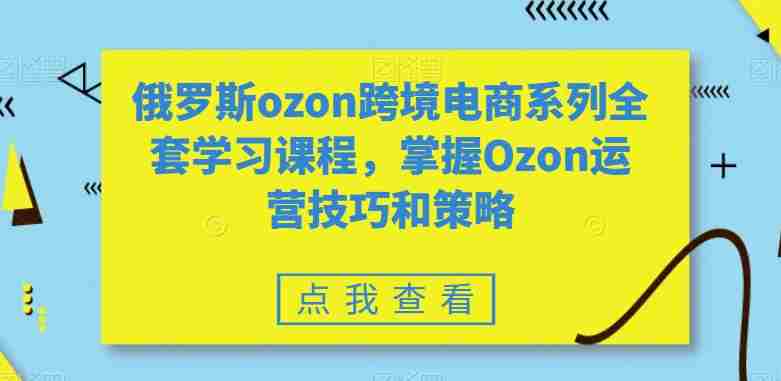 俄罗斯ozon跨境电商系列全套学习课程，掌握Ozon运营技巧和策略