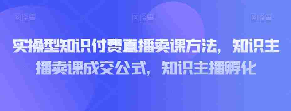 实操型知识付费直播卖课方法，知识主播卖课成交公式，知识主播孵化