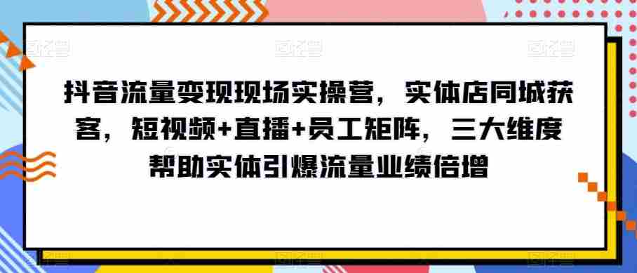 抖音流量变现现场实操营，实体店同城获客，短视频+直播+员工矩阵，三大维度帮助实体引爆流量业绩倍增