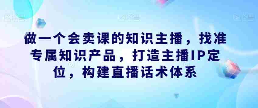 做一个会卖课的知识主播，找准专属知识产品，打造主播IP定位，构建直播话术体系