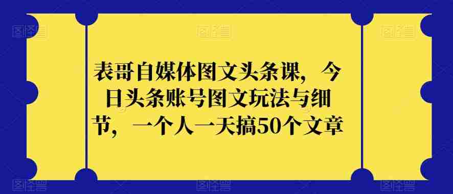 表哥自媒体图文头条课，今日头条账号图文玩法与细节，一个人一天搞50个文章