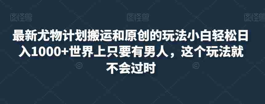 最新尤物计划搬运和原创的玩法小白轻松日入1000+世界上只要有男人，这个玩法就不会过时【揭秘】