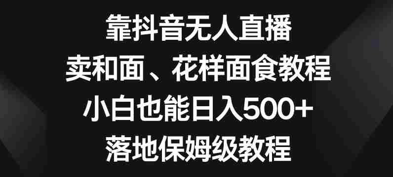 靠抖音无人直播,卖和面、花样面试教程,小白也能日入500+,落地保姆级教程【揭秘】