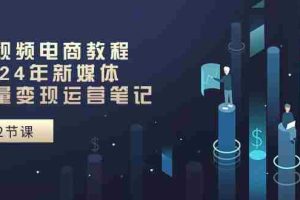 （10957期）短视频电商教程：2024年新媒体流量变现运营笔记（25节课）