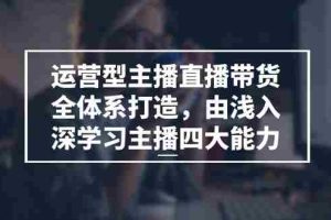 运营型主播直播带货全体系打造，由浅入深学习主播四大能力（9节）