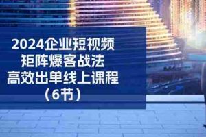 2024企业短视频矩阵爆客战法，高效出单线上课程（6节）