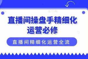 直播间操盘手精细化运营必修，直播间精细化运营全流程解读