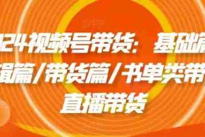 2024视频号带货：基础篇/剪辑篇/带货篇/书单类带货/直播带货