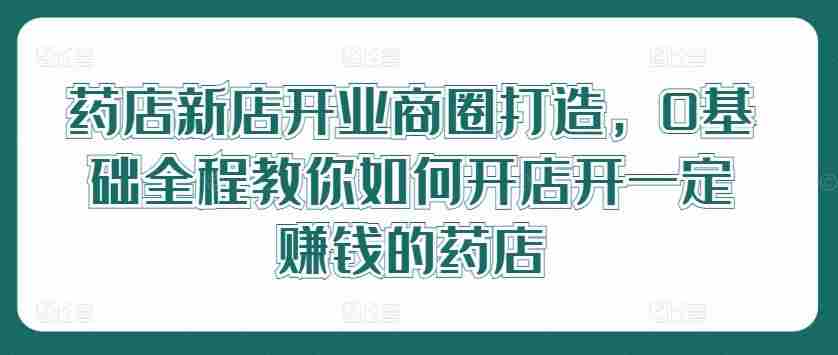 药店新店开业商圈打造，0基础全程教你如何开店开一定赚钱的药店