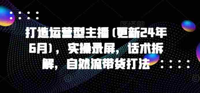 打造运营型主播(更新24年9月)，实操录屏，话术拆解，自然流带货打法