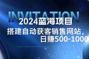 （12743期）2024蓝海项目，搭建销售网站，自动获客，日赚500-1000