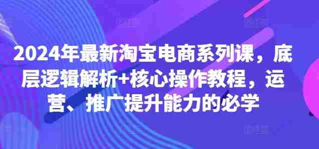 2024年最新淘宝电商系列课，底层逻辑解析+核心操作教程，运营、推广提升能力的必学