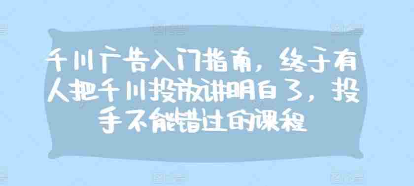 千川广告入门指南，终于有人把千川投放讲明白了，投手不能错过的课程