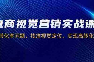 电商视觉营销实战课，解决转化率问题，找准视觉定位，实现高转化目标