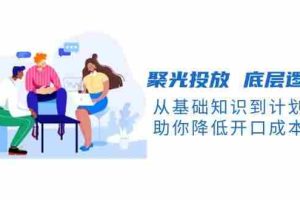 聚光投放底层逻辑课，从基础知识到计划搭建，助你降低开口成本十倍