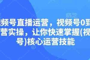 视频号直播运营，视频号0到1运营实操，让你快速掌握(视频号)核心运营技能