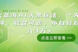 （14272期）最火蓝海AI头条玩法，一天10分钟，收益可观，小白轻松月入3万+