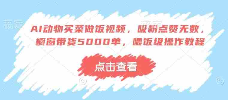 AI动物买菜做饭视频，吸粉点赞无数，橱窗带货5000单，喂饭级操作教程