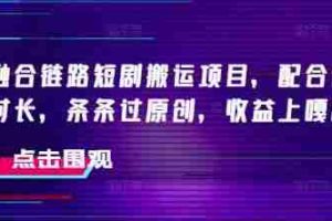 抖音融合链路短剧搬运项目，配合侠客爆改时长，条条过原创，收益嘎嘎猛