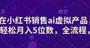 小红书销售ai虚拟产品，轻松月入5位数，全流程，超细节变现过程，完全无卡点