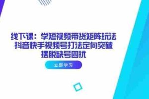 （14433期）线下课：学短视频带货矩阵玩法 抖音快手视频号打法定向突破，摆脱缺号困扰