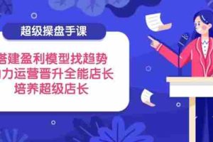 （14431期）超级操盘手课，搭建盈利模型找趋势，助力运营晋升全能店长，培养超级店长