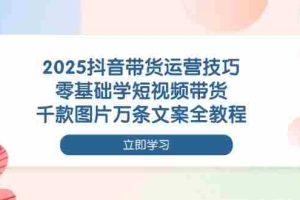 2025抖音带货运营技巧，零基础学短视频带货，千款图片万条文案全教程