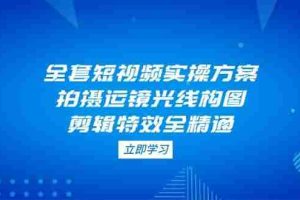 全套短视频实操方案，拍摄运镜光线构图，剪辑特效全精通