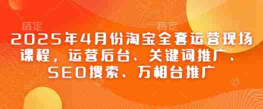 2025年4月份淘宝全套运营现场课程，运营后台、关键词推广、SEO搜索、万相台推广