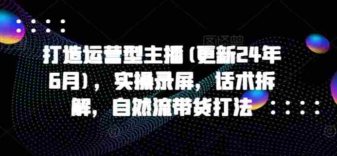 打造运营型主播(更新25年4月)，实操录屏，话术拆解，自然流带货打法