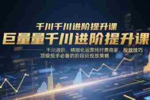 巨量千川进阶提升课，千川进阶、精细化运营纯付费商家、投放技巧、顶级投手必备的阶段性投放策略