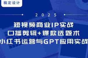 短视频商业IP实战6期：口播剪辑+爆款选题术，小红书运营与GPT应用实战