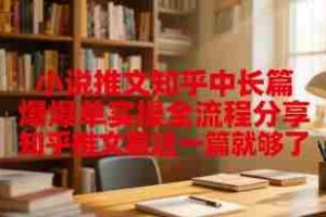 小说推文知乎中长篇爆单实操全流程分享，知乎推文看这一篇就够了