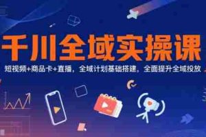千川全域实操课，短视频+商品卡+直播，全域计划基础搭建，全面提升全域投放