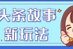 头条故事类新玩法，一天20+，保姆级完全实操教程（附指令）