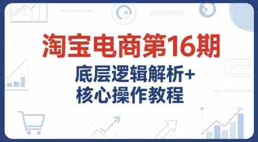 淘宝电商第16期，底层逻辑解析+核心操作教程，运营、推广提升能力的必学课程+配套资料