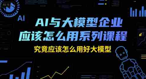 AI与大模型企业应该怎么用系列课程，究竟应该怎么用好大模型