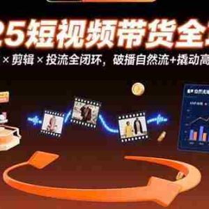 （15513期）2025短视频带货全攻略：选品×剪辑×投流全闭环，破播自然流+撬动高ROI